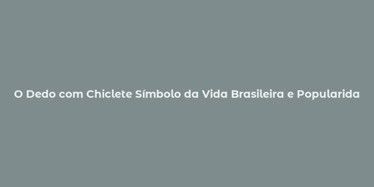 O Dedo com Chiclete Símbolo da Vida Brasileira e Popularidade nas Redes