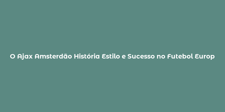 O Ajax Amsterdão História Estilo e Sucesso no Futebol Europeu