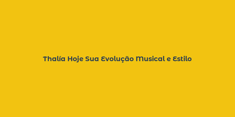 Thalía Hoje Sua Evolução Musical e Estilo