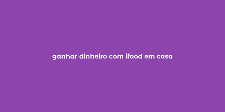 ganhar dinheiro com ifood em casa