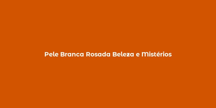 Pele Branca Rosada Beleza e Mistérios