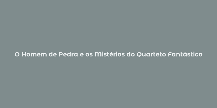 O Homem de Pedra e os Mistérios do Quarteto Fantástico