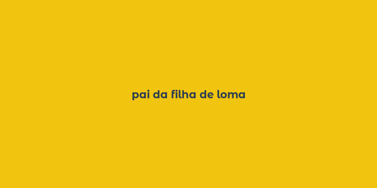 pai da filha de loma