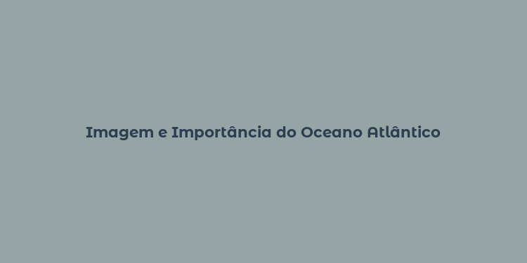 Imagem e Importância do Oceano Atlântico