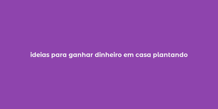 ideias para ganhar dinheiro em casa plantando