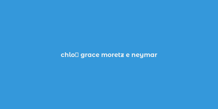 chlo？ grace moretz e neymar