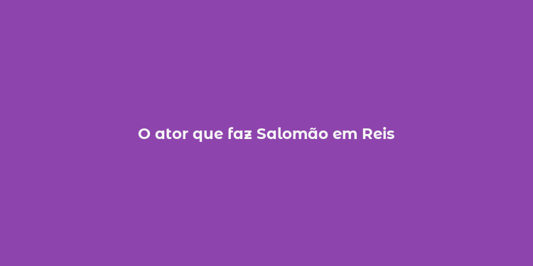 O ator que faz Salomão em Reis