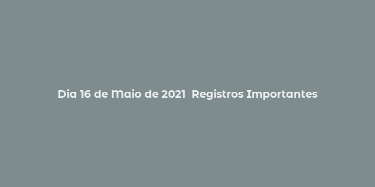 Dia 16 de Maio de 2021  Registros Importantes