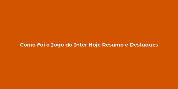 Como Foi o Jogo do Inter Hoje Resumo e Destaques