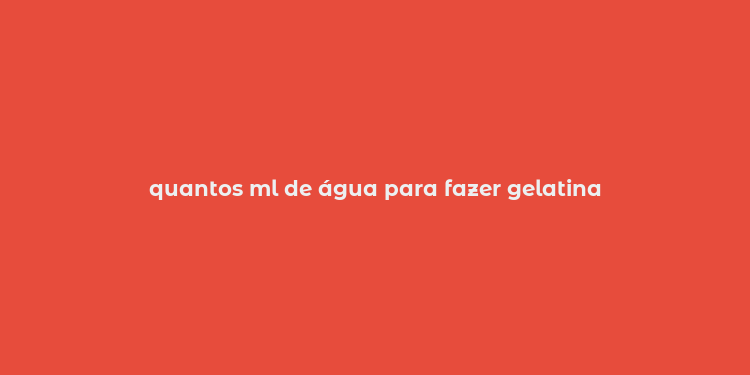 quantos ml de água para fazer gelatina