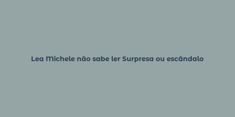 Lea Michele não sabe ler Surpresa ou escândalo