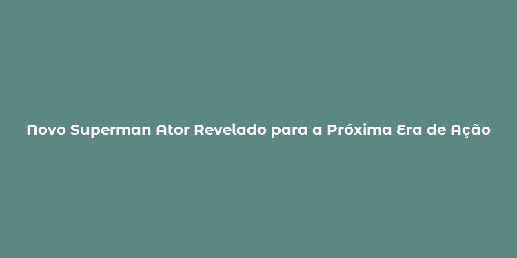 Novo Superman Ator Revelado para a Próxima Era de Ação