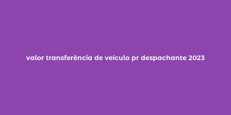 valor transferência de veículo pr despachante 2023