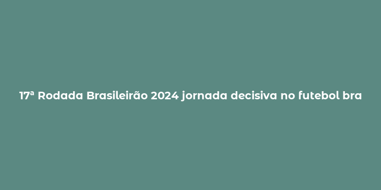 17ª Rodada Brasileirão 2024 jornada decisiva no futebol brasileiro