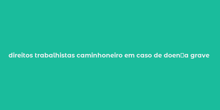 direitos trabalhistas caminhoneiro em caso de doen？a grave m？e