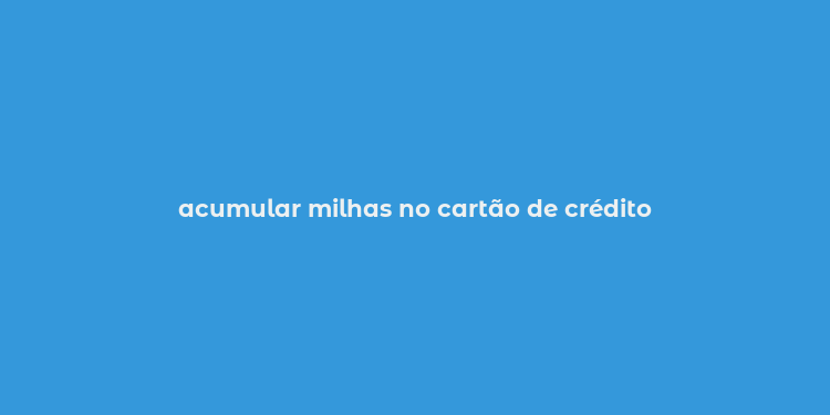 acumular milhas no cartão de crédito