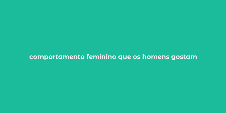 comportamento feminino que os homens gostam