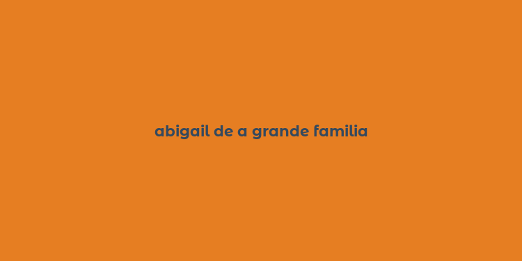 abigail de a grande familia