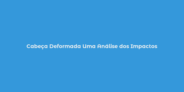 Cabeça Deformada Uma Análise dos Impactos