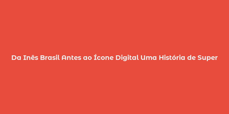 Da Inês Brasil Antes ao Ícone Digital Uma História de Superação