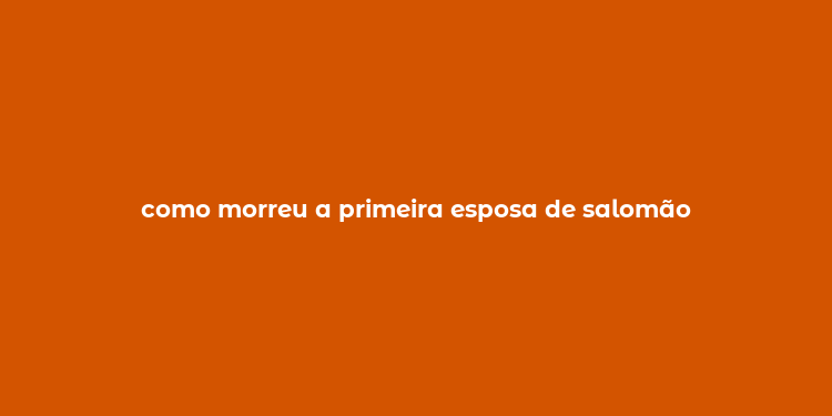 como morreu a primeira esposa de salomão