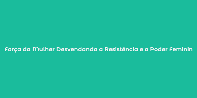 Força da Mulher Desvendando a Resistência e o Poder Feminino