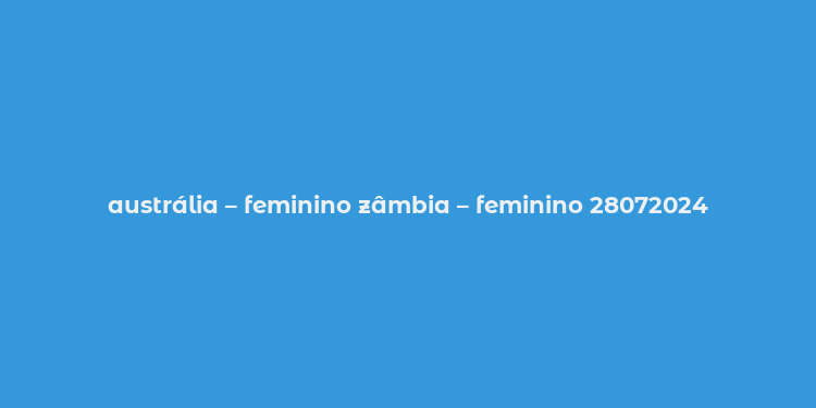 austrália – feminino zâmbia – feminino 28072024