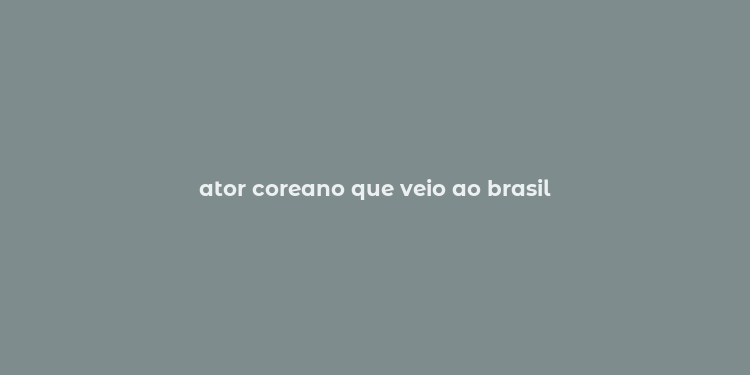 ator coreano que veio ao brasil