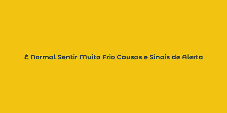 É Normal Sentir Muito Frio Causas e Sinais de Alerta