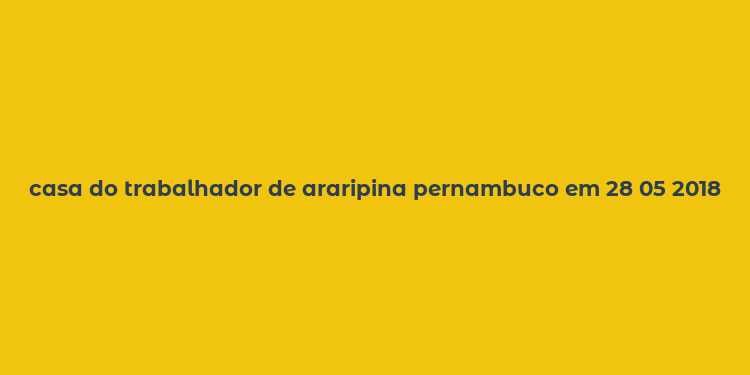 casa do trabalhador de araripina pernambuco em 28 05 2018