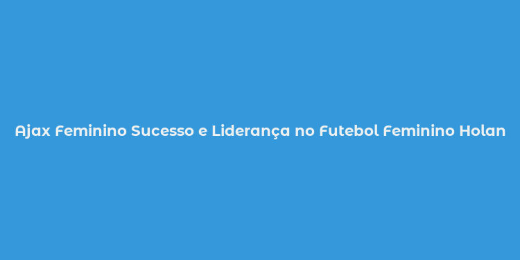 Ajax Feminino Sucesso e Liderança no Futebol Feminino Holandês