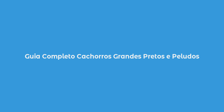 Guia Completo Cachorros Grandes Pretos e Peludos