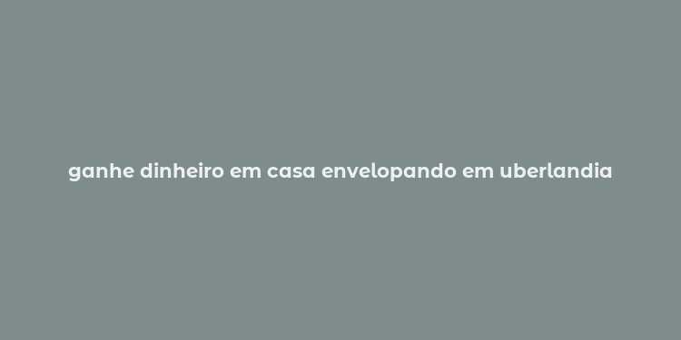 ganhe dinheiro em casa envelopando em uberlandia