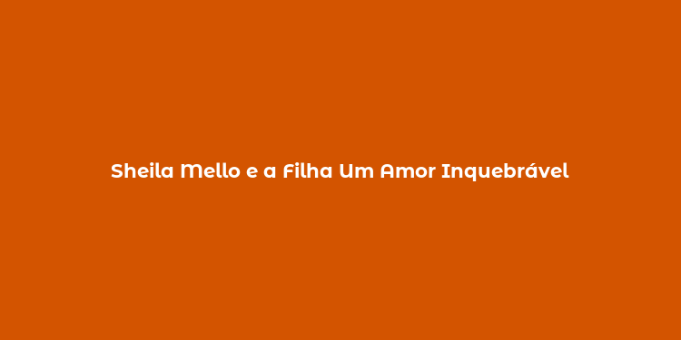 Sheila Mello e a Filha Um Amor Inquebrável