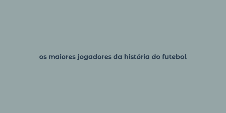 os maiores jogadores da história do futebol