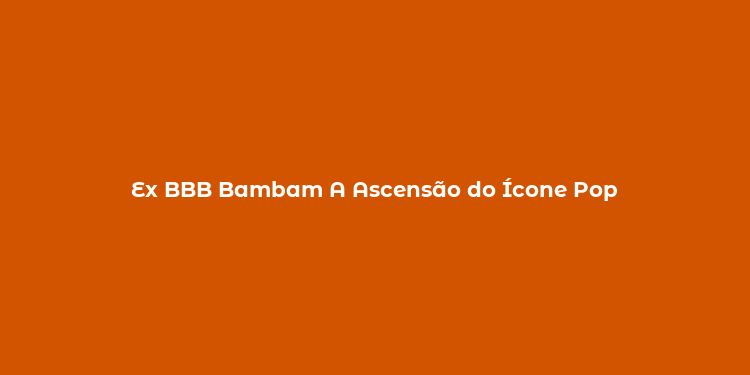 Ex BBB Bambam A Ascensão do Ícone Pop