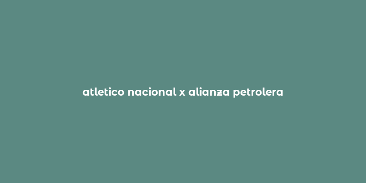 atletico nacional x alianza petrolera