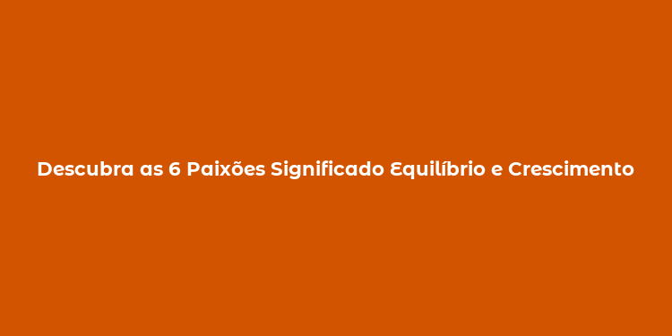 Descubra as 6 Paixões Significado Equilíbrio e Crescimento