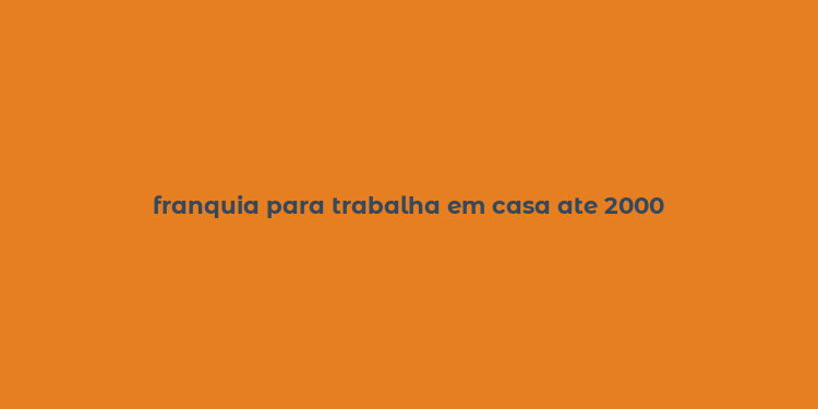 franquia para trabalha em casa ate 2000