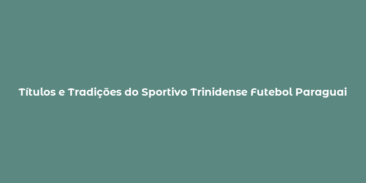 Títulos e Tradições do Sportivo Trinidense Futebol Paraguaio em Movimento