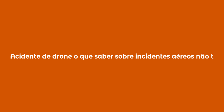 Acidente de drone o que saber sobre incidentes aéreos não tripulados