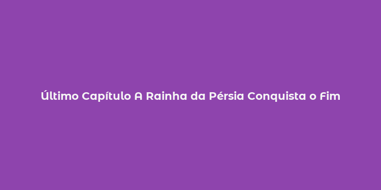 Último Capítulo A Rainha da Pérsia Conquista o Fim