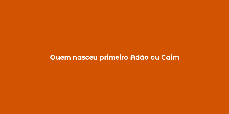 Quem nasceu primeiro Adão ou Caim