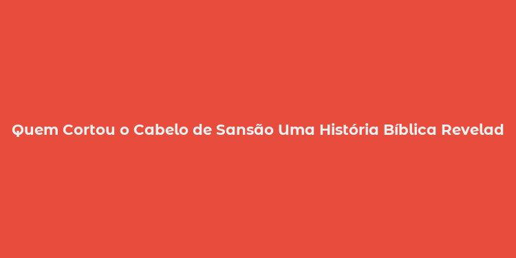 Quem Cortou o Cabelo de Sansão Uma História Bíblica Revelada