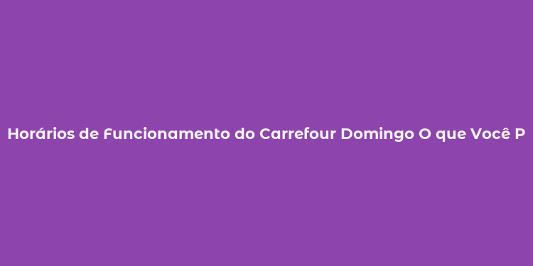 Horários de Funcionamento do Carrefour Domingo O que Você Precisa Saber