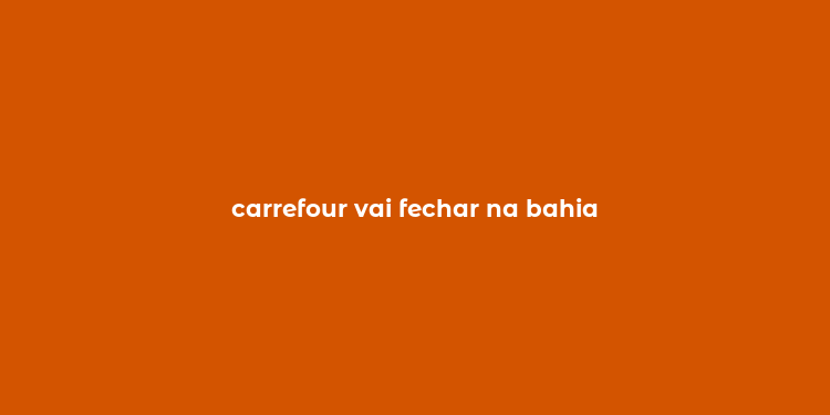 carrefour vai fechar na bahia