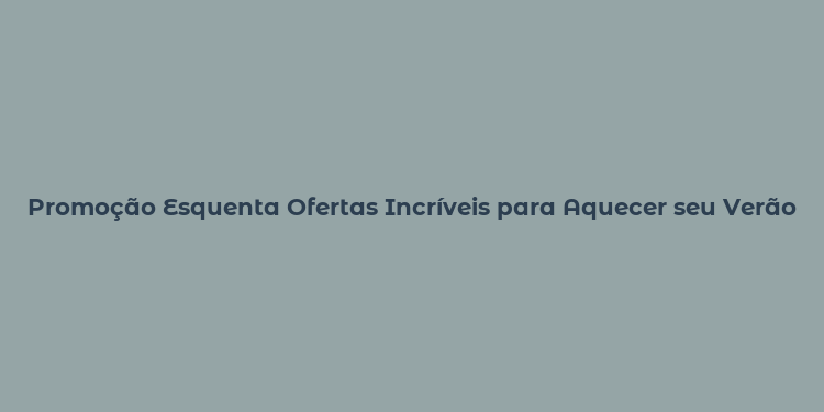 Promoção Esquenta Ofertas Incríveis para Aquecer seu Verão