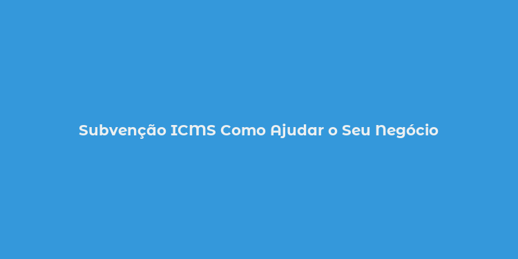 Subvenção ICMS Como Ajudar o Seu Negócio