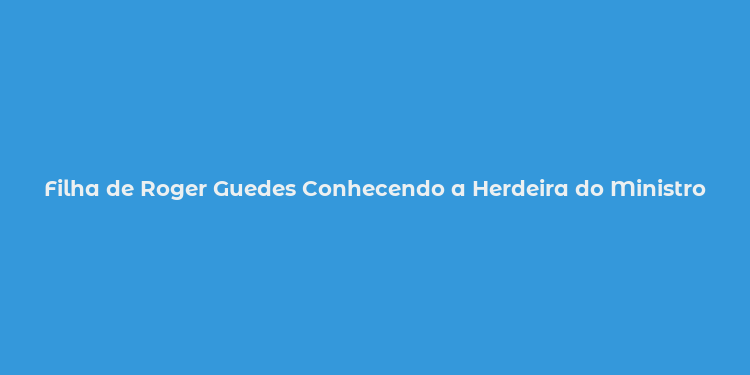 Filha de Roger Guedes Conhecendo a Herdeira do Ministro