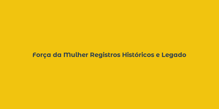 Força da Mulher Registros Históricos e Legado